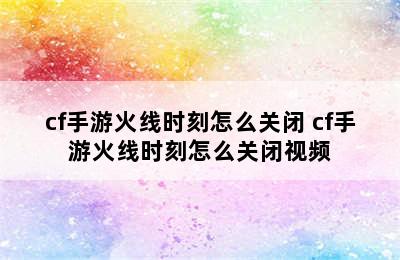 cf手游火线时刻怎么关闭 cf手游火线时刻怎么关闭视频